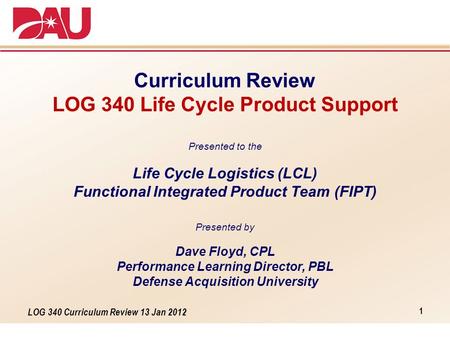 LOG 340 Curriculum Review 13 Jan 2012 Curriculum Review LOG 340 Life Cycle Product Support Presented to the Life Cycle Logistics (LCL) Functional Integrated.