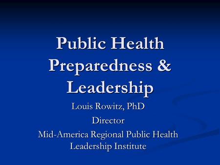 Public Health Preparedness & Leadership Louis Rowitz, PhD Director Mid-America Regional Public Health Leadership Institute.