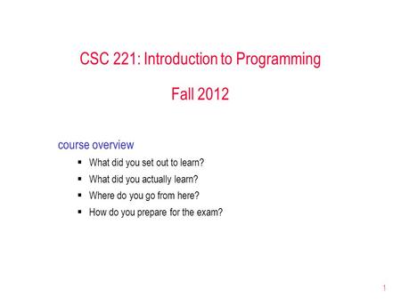 1 CSC 221: Introduction to Programming Fall 2012 course overview  What did you set out to learn?  What did you actually learn?  Where do you go from.