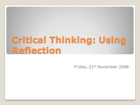 Critical Thinking: Using Reflection Friday, 21 st November 2008.