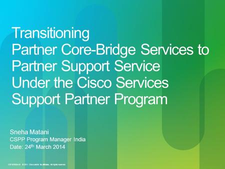Transitioning Partner Core-Bridge Services to Partner Support Service Under the Cisco Services Support Partner Program Sneha Matani CSPP Program Manager.