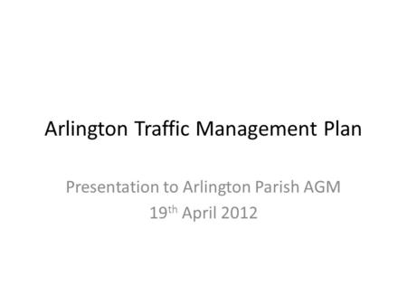 Arlington Traffic Management Plan Presentation to Arlington Parish AGM 19 th April 2012.