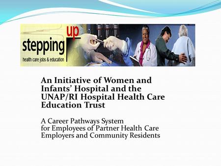 An Initiative of Women and Infants’ Hospital and the UNAP/RI Hospital Health Care Education Trust A Career Pathways System for Employees of Partner Health.