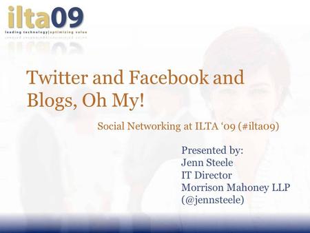 Twitter and Facebook and Blogs, Oh My! Social Networking at ILTA ‘09 (#ilta09) Presented by: Jenn Steele IT Director Morrison Mahoney LLP