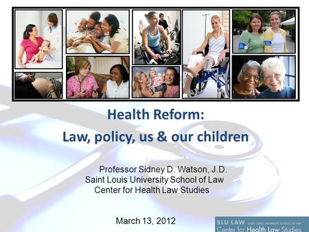 Health Reform: Law, policy, us & our children Professor Sidney D. Watson, J.D. Saint Louis University School of Law Center for Health Law Studies March.