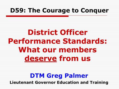 DTM Greg Palmer Lieutenant Governor Education and Training D59: The Courage to Conquer District Officer Performance Standards: What our members deserve.