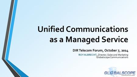 Unified Communications as a Managed Service DIR Telecom Forum, October 7, 2014 ROY ALBRECHT, Director, Sales and Marketing Globalscope Communications.