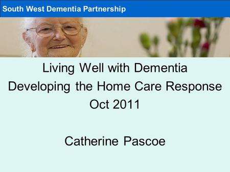 Living Well with Dementia Developing the Home Care Response Oct 2011 Catherine Pascoe South West Dementia Partnership.