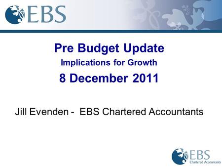 Pre Budget Update Implications for Growth 8 December 2011 Jill Evenden - EBS Chartered Accountants.