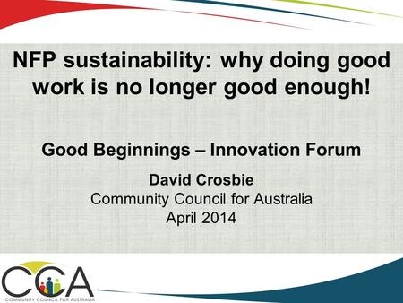 NFP sustainability: why doing good work is no longer good enough! Good Beginnings – Innovation Forum David Crosbie Community Council for Australia April.