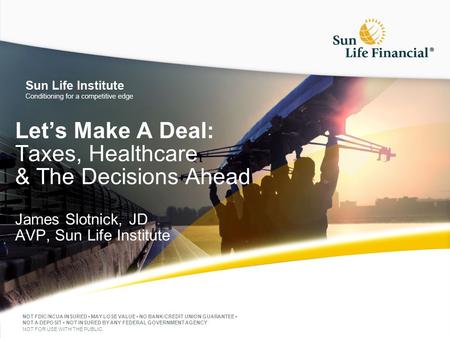 Let’s Make A Deal: Taxes, Healthcare & The Decisions Ahead James Slotnick, JD AVP, Sun Life Institute NOT FDIC/NCUA INSURED MAY LOSE VALUE NO BANK/CREDIT.