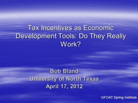 Bob Bland University of North Texas April 17, 2012 Tax Incentives as Economic Development Tools: Do They Really Work? GFOAT Spring Institute.