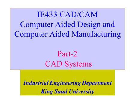 IE433 CAD/CAM Computer Aided Design and Computer Aided Manufacturing Part-2 CAD Systems Industrial Engineering Department King Saud University.