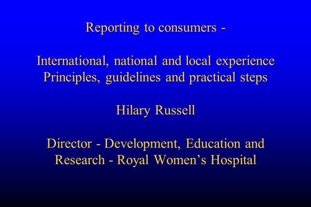 Reporting to consumers - International, national and local experience Principles, guidelines and practical steps Hilary Russell Director - Development,