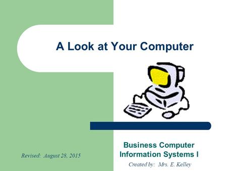 A Look at Your Computer Business Computer Information Systems I Created by: Mrs. E. Kelley Revised: August 28, 2015.