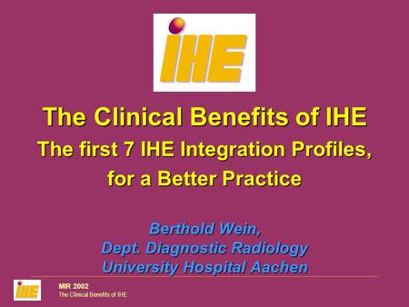 MIR 2002 The Clinical Benefits of IHE Berthold Wein, Dept. Diagnostic Radiology University Hospital Aachen The Clinical Benefits of IHE The first 7 IHE.