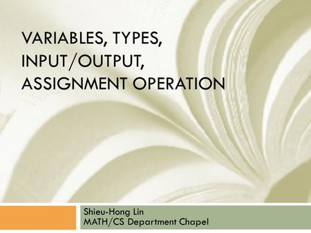 VARIABLES, TYPES, INPUT/OUTPUT, ASSIGNMENT OPERATION Shieu-Hong Lin MATH/CS Department Chapel.