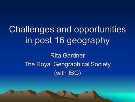 Challenges and opportunities in post 16 geography Rita Gardner The Royal Geographical Society (with IBG)