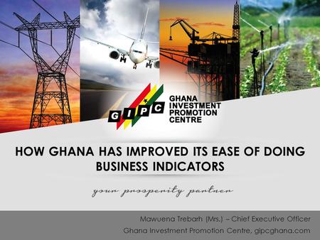 HOW GHANA HAS IMPROVED ITS EASE OF DOING BUSINESS INDICATORS Mawuena Trebarh (Mrs.) – Chief Executive Officer Ghana Investment Promotion Centre, gipcghana.com.