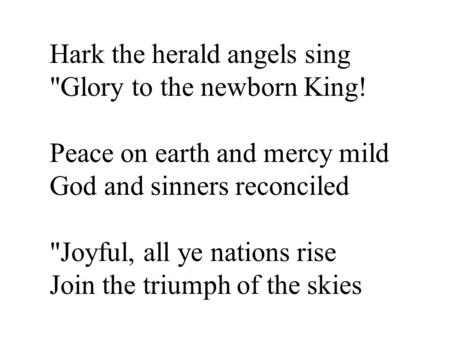 Hark the herald angels sing Glory to the newborn King! Peace on earth and mercy mild God and sinners reconciled Joyful, all ye nations rise Join the.
