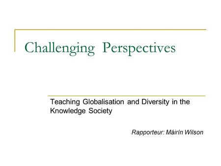 Challenging Perspectives Teaching Globalisation and Diversity in the Knowledge Society Rapporteur: Máirín Wilson.