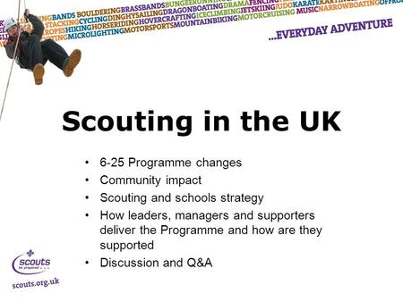 Scouting in the UK 6-25 Programme changes Community impact Scouting and schools strategy How leaders, managers and supporters deliver the Programme and.