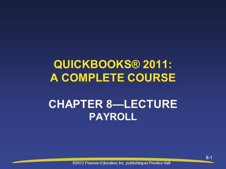 ©2012 Pearson Education, Inc. publishing as Prentice Hall 8-1 QUICKBOOKS® 2011: A COMPLETE COURSE CHAPTER 8—LECTURE PAYROLL.