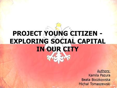 PROJECT YOUNG CITIZEN - EXPLORING SOCIAL CAPITAL IN OUR CITY Authors: Kamila Pazura Beata Boczkowska Michał Tomaszewski.