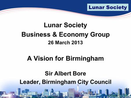 Lunar Society Business & Economy Group 26 March 2013 A Vision for Birmingham Sir Albert Bore Leader, Birmingham City Council.