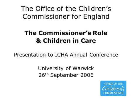 The Office of the Children’s Commissioner for England The Commissioner’s Role & Children in Care Presentation to ICHA Annual Conference University of Warwick.