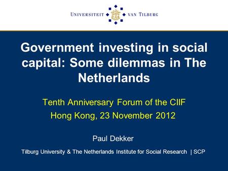 Government investing in social capital: Some dilemmas in The Netherlands Tenth Anniversary Forum of the CIIF Hong Kong, 23 November 2012 Paul Dekker Tilburg.