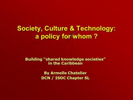 Society, Culture & Technology: a policy for whom ? Building “shared knowledge societies” in the Caribbean By Armelle Chatelier DCN / ISOC Chapter SL.