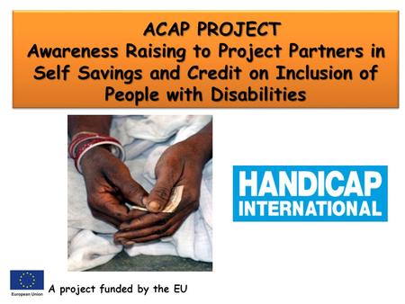 ACAP PROJECT Awareness Raising to Project Partners in Self Savings and Credit on Inclusion of People with Disabilities ACAP PROJECT Awareness Raising to.