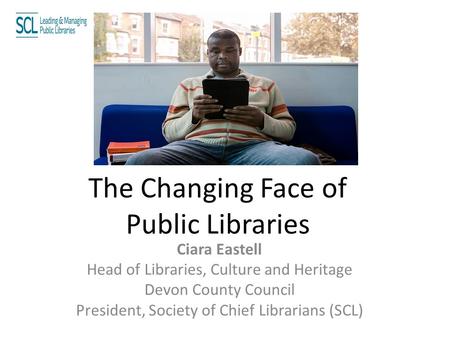 The Changing Face of Public Libraries Ciara Eastell Head of Libraries, Culture and Heritage Devon County Council President, Society of Chief Librarians.