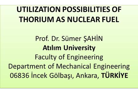 UTILIZATION POSSIBILITIES OF THORIUM AS NUCLEAR FUEL Prof. Dr. Sümer ŞAHİN Atılım University Faculty of Engineering Department of Mechanical Engineering.