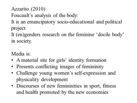 Azzarito (2010) Foucault’s analysis of the body: It is an emancipatory socio-educational and political project It (en)genders research on the feminine.