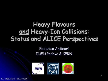 1 FA - HIM, Seoul - 18 April 2007 Heavy Flavours and Heavy-Ion Collisions: Status and ALICE Perspectives Federico Antinori INFN Padova & CERN.