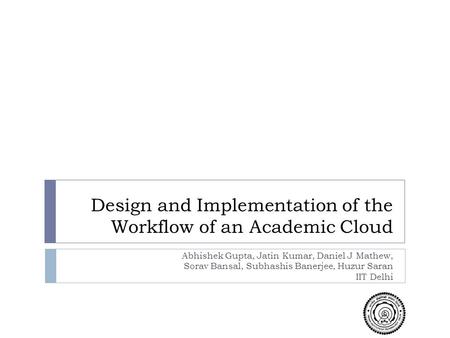 Design and Implementation of the Workflow of an Academic Cloud Abhishek Gupta, Jatin Kumar, Daniel J Mathew, Sorav Bansal, Subhashis Banerjee, Huzur Saran.