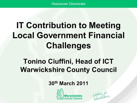 Resources Directorate IT Contribution to Meeting Local Government Financial Challenges Tonino Ciuffini, Head of ICT Warwickshire County Council 30 th March.