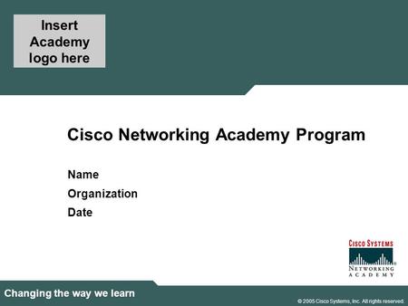 1 © 2005 Cisco Systems, Inc. All rights reserved. Changing the way we learn Cisco Networking Academy Program Name Organization Date Insert Academy logo.