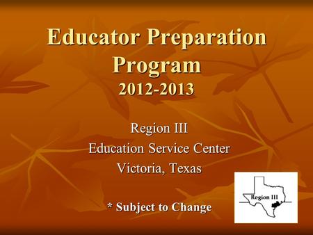 Educator Preparation Program 2012-2013 Region III Education Service Center Victoria, Texas * Subject to Change.