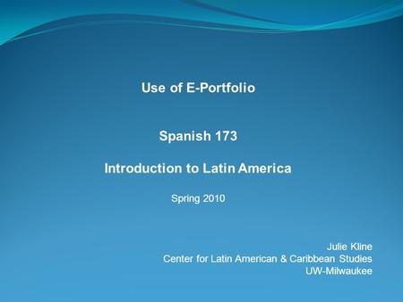 Use of E-Portfolio Spanish 173 Introduction to Latin America Spring 2010 Julie Kline Center for Latin American & Caribbean Studies UW-Milwaukee.