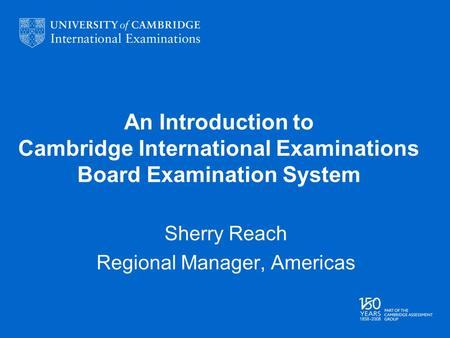 An Introduction to Cambridge International Examinations Board Examination System Sherry Reach Regional Manager, Americas.