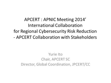 APCERT : APNIC Meeting 2014’ International Collaboration for Regional Cybersecurity Risk Reduction - APCERT Collaboration with Stakeholders Yurie Ito Chair,