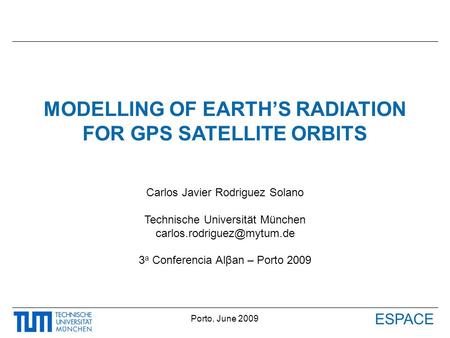 ESPACE Porto, June 2009 MODELLING OF EARTH’S RADIATION FOR GPS SATELLITE ORBITS Carlos Javier Rodriguez Solano Technische Universität München