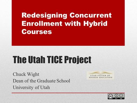 The Utah TICE Project Chuck Wight Dean of the Graduate School University of Utah Redesigning Concurrent Enrollment with Hybrid Courses.