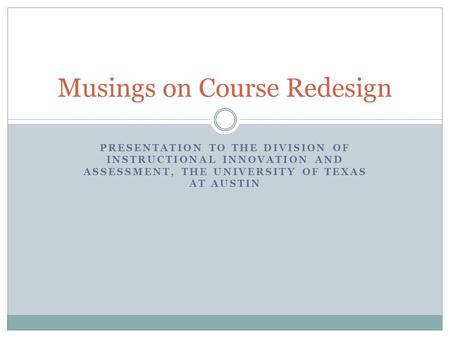 PRESENTATION TO THE DIVISION OF INSTRUCTIONAL INNOVATION AND ASSESSMENT, THE UNIVERSITY OF TEXAS AT AUSTIN Musings on Course Redesign.