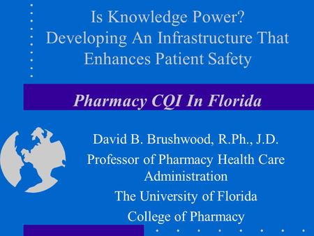 Is Knowledge Power? Developing An Infrastructure That Enhances Patient Safety Pharmacy CQI In Florida David B. Brushwood, R.Ph., J.D. Professor of Pharmacy.