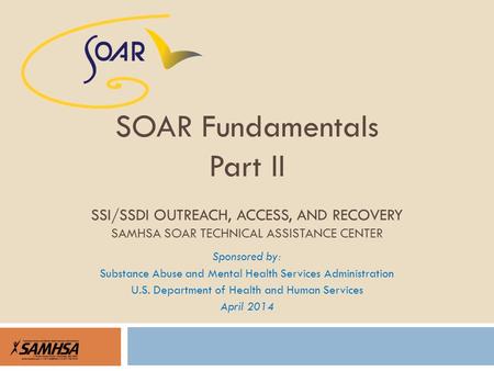 Sponsored by: Substance Abuse and Mental Health Services Administration U.S. Department of Health and Human Services April 2014 SOAR Fundamentals Part.