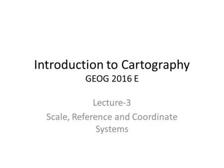 Introduction to Cartography GEOG 2016 E Lecture-3 Scale, Reference and Coordinate Systems.